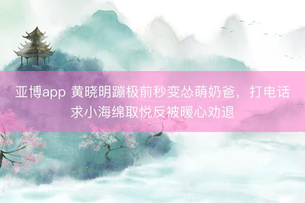 亚博app 黄晓明蹦极前秒变怂萌奶爸，打电话求小海绵取悦反被暖心劝退