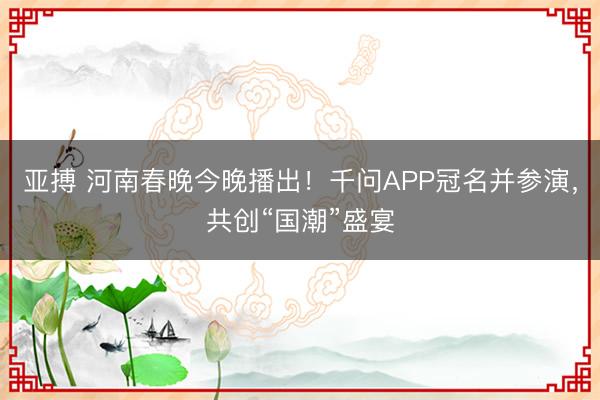 亚搏 河南春晚今晚播出！千问APP冠名并参演，共创“国潮”盛宴