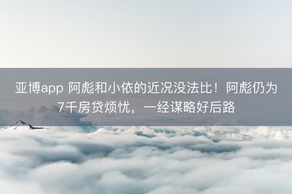 亚博app 阿彪和小依的近况没法比！阿彪仍为7千房贷烦忧，一经谋略好后路