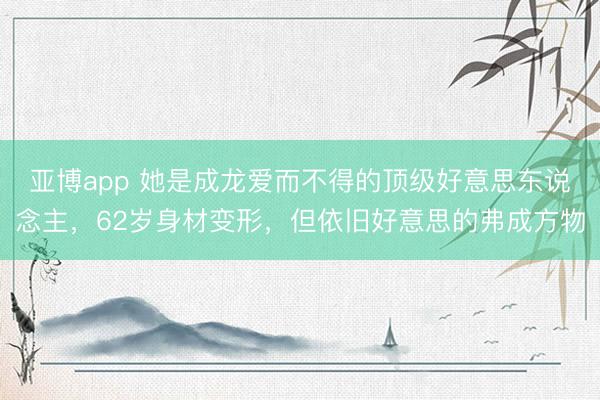 亚博app 她是成龙爱而不得的顶级好意思东说念主,62岁身材变形,但依旧好意思的弗成方物