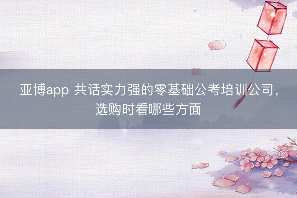 亚博app 共话实力强的零基础公考培训公司，选购时看哪些方面