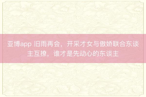 亚博app 旧雨再会,开采才女与傲娇联合东谈主互撩,谁才是先动心的东谈主