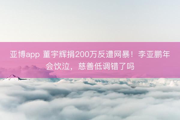 亚博app 董宇辉捐200万反遭网暴!李亚鹏年会饮泣,慈善低调错了吗