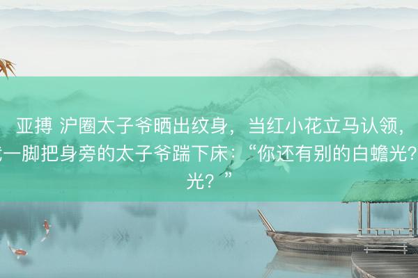 亚搏 沪圈太子爷晒出纹身，当红小花立马认领，我一脚把身旁的太子爷踹下床：“你还有别的白蟾光？”