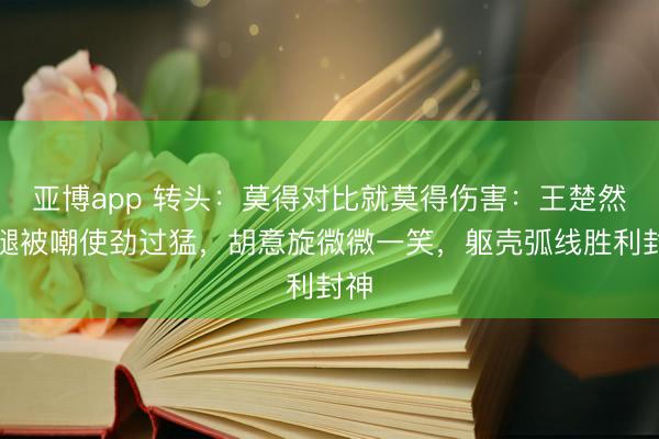 亚博app 转头：莫得对比就莫得伤害：王楚然露腿被嘲使劲过猛，胡意旋微微一笑，躯壳弧线胜利封神