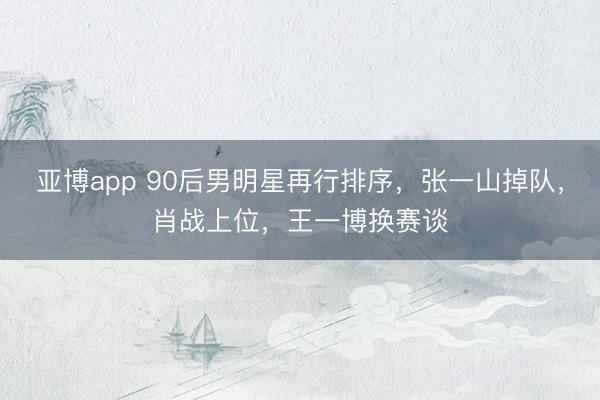 亚博app 90后男明星再行排序，张一山掉队，肖战上位，王一博换赛谈