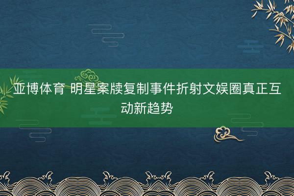 亚博体育 明星案牍复制事件折射文娱圈真正互动新趋势