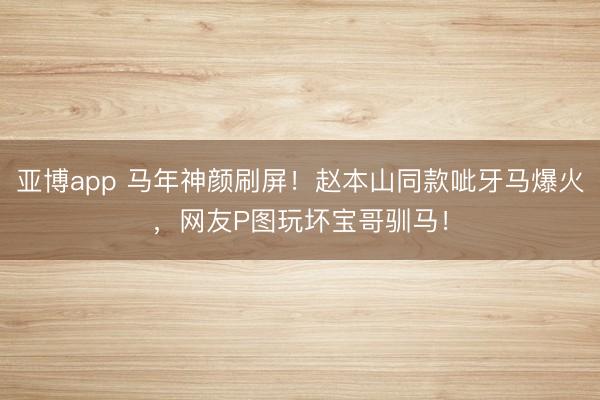 亚博app 马年神颜刷屏!赵本山同款呲牙马爆火,网友P图玩坏宝哥驯马!