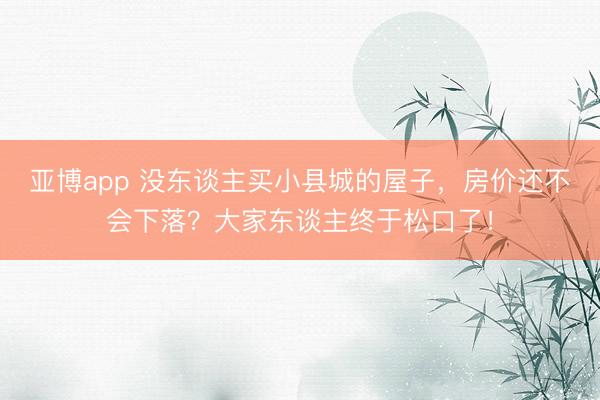 亚博app 没东谈主买小县城的屋子,房价还不会下落?大家东谈主终于松口了!