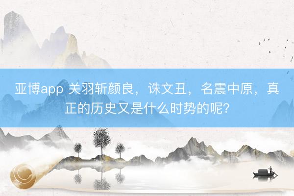 亚博app 关羽斩颜良，诛文丑，名震中原，真正的历史又是什么时势的呢？