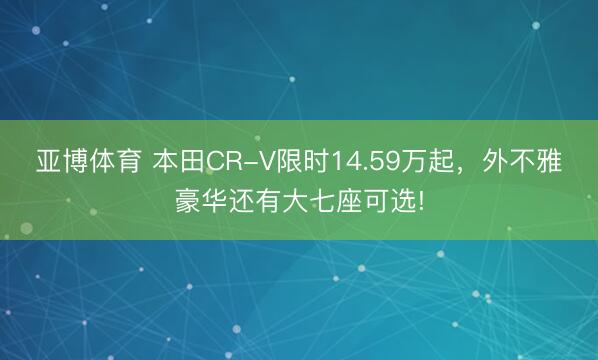 亚博体育 本田CR-V限时14.59万起，外不雅豪华还有大七座可选!