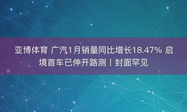 亚博体育 广汽1月销量同比增长18.47% 启境首车已伸开路测丨封面罕见