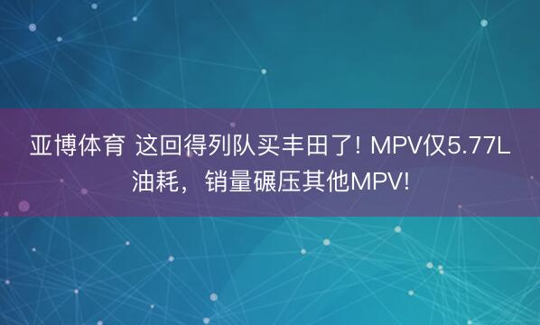亚博体育 这回得列队买丰田了! MPV仅5.77L油耗,销量碾压其他MPV!