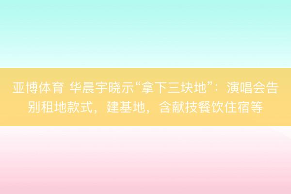 亚博体育 华晨宇晓示“拿下三块地”：演唱会告别租地款式，建基地，含献技餐饮住宿等