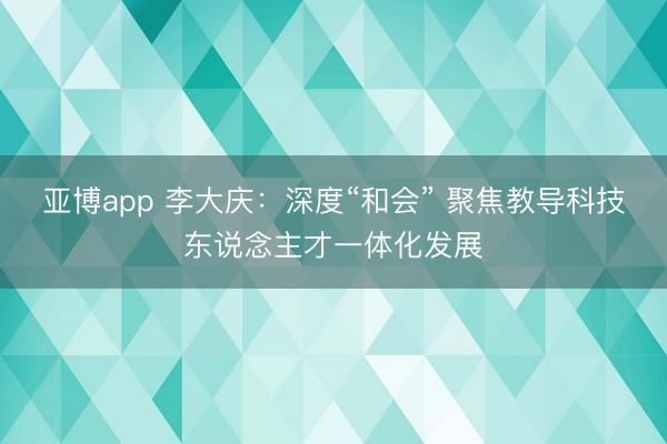 亚博app 李大庆：深度“和会” 聚焦教导科技东说念主才一体化发展