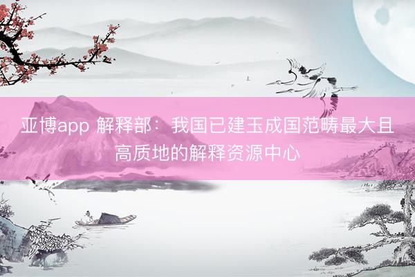 亚博app 解释部:我国已建玉成国范畴最大且高质地的解释资源中心
