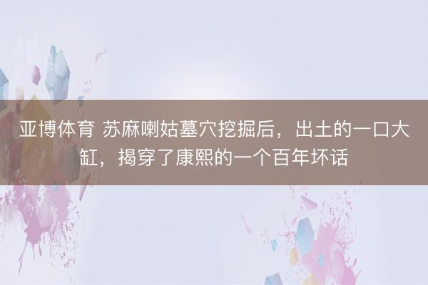 亚博体育 苏麻喇姑墓穴挖掘后，出土的一口大缸，揭穿了康熙的一个百年坏话
