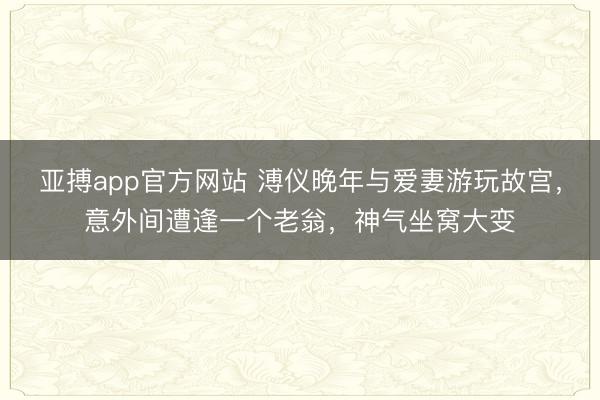 亚搏app官方网站 溥仪晚年与爱妻游玩故宫,意外间遭逢一个老翁,神气坐窝大变