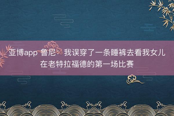 亚博app 鲁尼:我误穿了一条睡裤去看我女儿在老特拉福德的第一场比赛