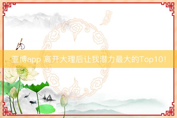 亚博app 离开大理后让我潜力最大的Top10！