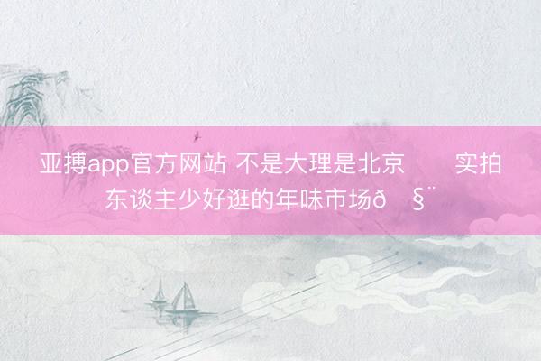 亚搏app官方网站 不是大理是北京‼️实拍东谈主少好逛的年味市场🧨