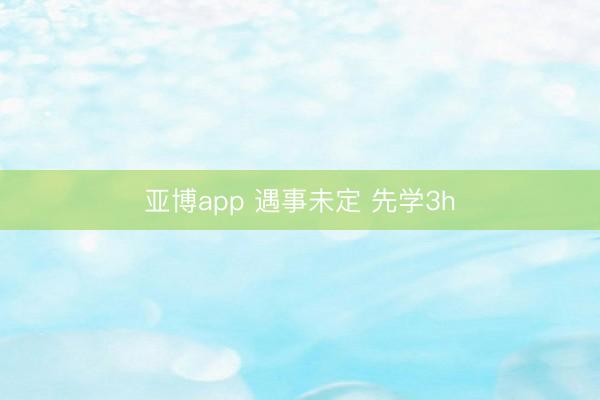 亚博app 遇事未定 先学3h