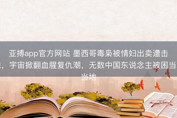 亚搏app官方网站 墨西哥毒枭被情妇出卖遭击毙，宇宙掀翻血腥复仇潮，无数中国东说念主被困当地