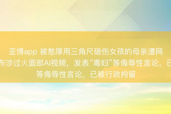 亚博app 被憨厚用三角尺砸伤女孩的母亲遭网暴，陈某发布涉过火面部AI视频，发表“毒妇”等侮辱性言论，已被行政拘留