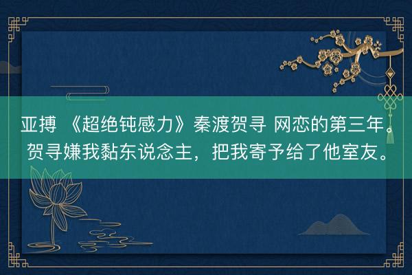 亚搏 《超绝钝感力》秦渡贺寻 网恋的第三年。贺寻嫌我黏东说念主，把我寄予给了他室友。