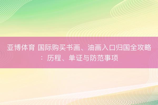 亚博体育 国际购买书画、油画入口归国全攻略：历程、单证与防范事项