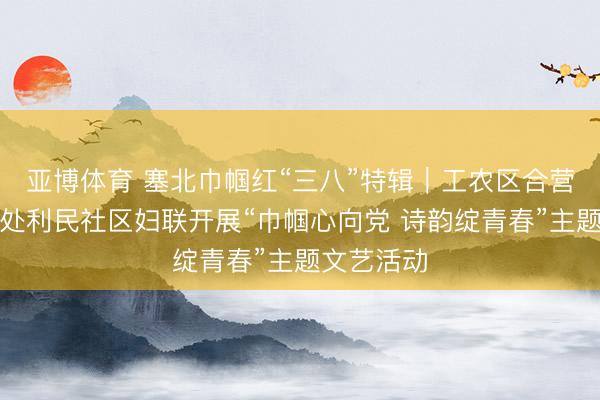 亚博体育 塞北巾帼红“三八”特辑｜工农区合营街谈服务处利民社区妇联开展“巾帼心向党 诗韵绽青春”主题文艺活动