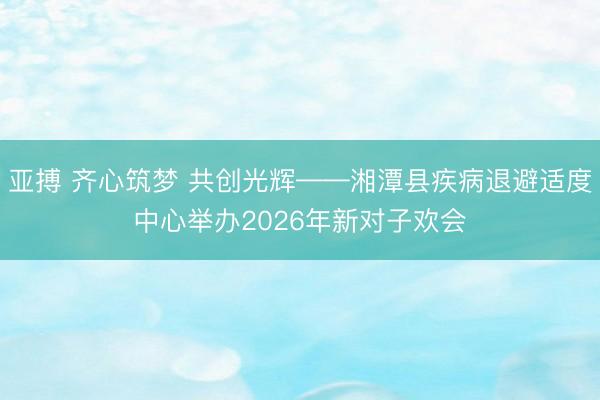 亚搏 齐心筑梦 共创光辉——湘潭县疾病退避适度中心举办2026年新对子欢会