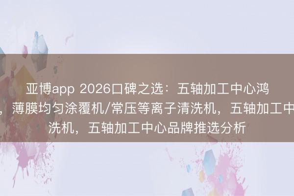 亚博app 2026口碑之选：五轴加工中心鸿沟热点品牌清点，薄膜均匀涂覆机/常压等离子清洗机，五轴加工中心品牌推选分析