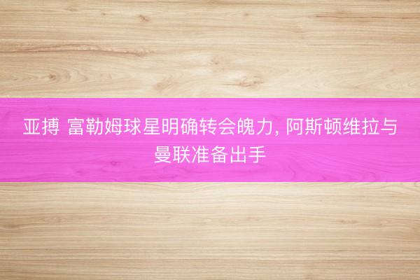 亚搏 富勒姆球星明确转会魄力, 阿斯顿维拉与曼联准备出手